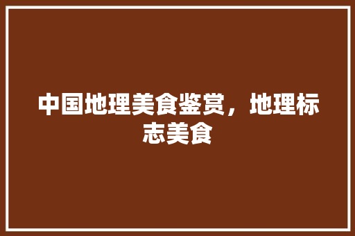中国地理美食鉴赏，地理标志美食 中国地理美食鉴赏，地理标志美食 家居窍门