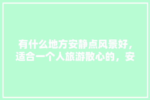 有什么地方安静点风景好，适合一个人旅游散心的，安静有什么好吃的 有什么地方安静点风景好，适合一个人旅游散心的，安静有什么好吃的 家居窍门