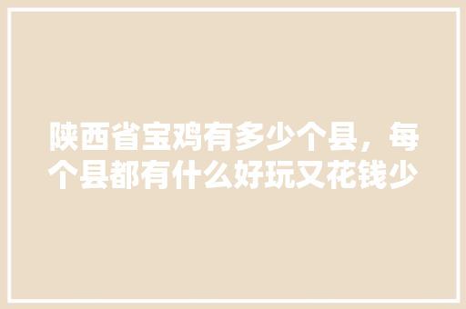陕西省宝鸡有多少个县，每个县都有什么好玩又花钱少的地方，宝鸡凤县小吃特色是什么 陕西省宝鸡有多少个县，每个县都有什么好玩又花钱少的地方，宝鸡凤县小吃特色是什么 家居窍门