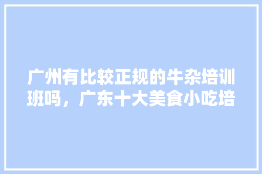 广州有比较正规的牛杂培训班吗，广东十大美食小吃培训