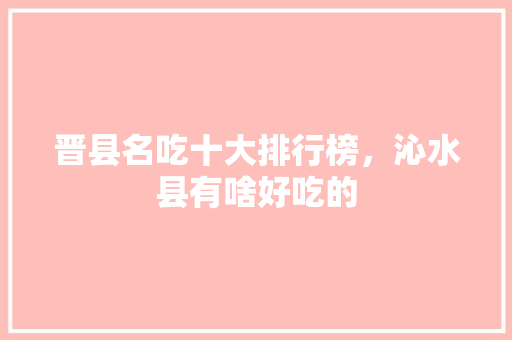 晋县名吃十大排行榜，沁水县有啥好吃的 晋县名吃十大排行榜，沁水县有啥好吃的 旅行资讯