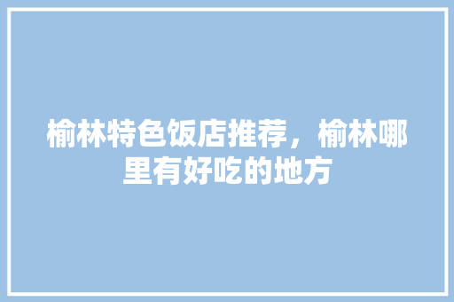 榆林特色饭店推荐，榆林哪里有好吃的地方 榆林特色饭店推荐，榆林哪里有好吃的地方 生活指南