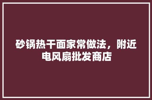 砂锅热干面家常做法，附近电风扇批发商店 砂锅热干面家常做法，附近电风扇批发商店 美食推荐