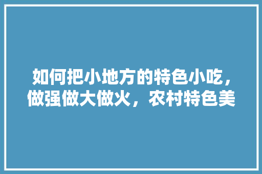 如何把小地方的特色小吃，做强做大做火，农村特色美食视频 如何把小地方的特色小吃，做强做大做火，农村特色美食视频 旅行资讯