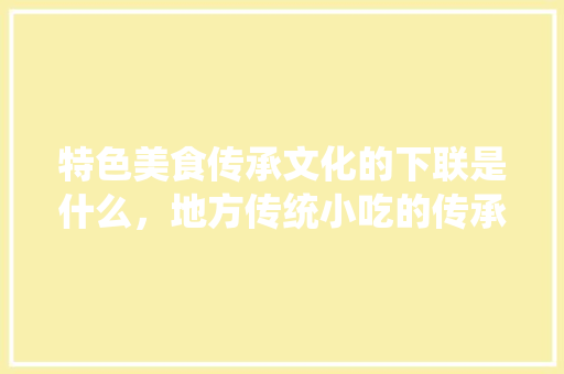 特色美食传承文化的下联是什么，地方传统小吃的传承与保护 特色美食传承文化的下联是什么，地方传统小吃的传承与保护 健康建议