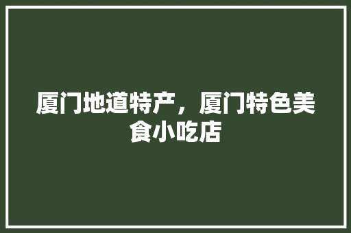 厦门地道特产，厦门特色美食小吃店 厦门地道特产，厦门特色美食小吃店 家居窍门