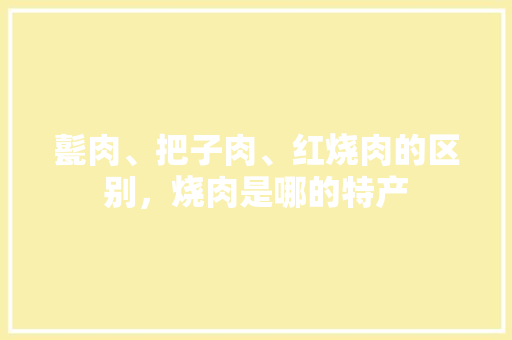 甏肉、把子肉、红烧肉的区别，烧肉是哪的特产 甏肉、把子肉、红烧肉的区别，烧肉是哪的特产 生活指南