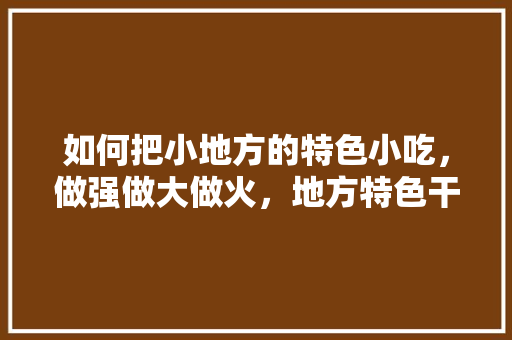 如何把小地方的特色小吃，做强做大做火，地方特色干货 如何把小地方的特色小吃，做强做大做火，地方特色干货 家居窍门
