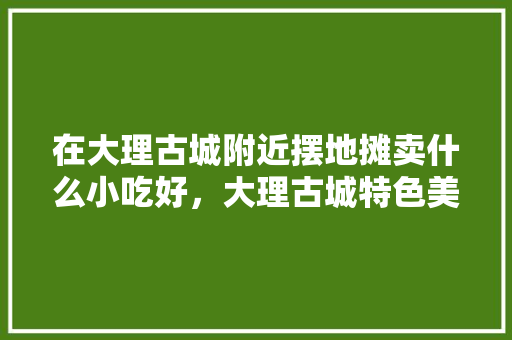在大理古城附近摆地摊卖什么小吃好，大理古城特色美食小吃 在大理古城附近摆地摊卖什么小吃好，大理古城特色美食小吃 美食推荐