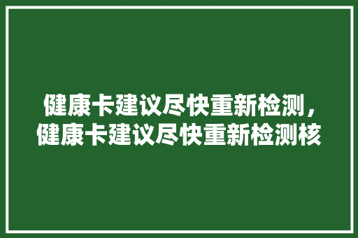 健康卡建议尽快重新检测，健康卡建议尽快重新检测核酸吗。 健康卡建议尽快重新检测，健康卡建议尽快重新检测核酸吗。 健康建议