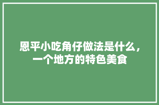 恩平小吃角仔做法是什么，一个地方的特色美食 恩平小吃角仔做法是什么，一个地方的特色美食 家居窍门