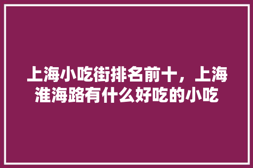 上海小吃街排名前十，上海淮海路有什么好吃的小吃 上海小吃街排名前十，上海淮海路有什么好吃的小吃 生活指南