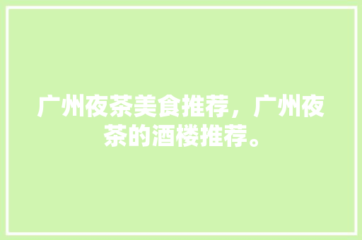 广州夜茶美食推荐，广州夜茶的酒楼推荐。 广州夜茶美食推荐，广州夜茶的酒楼推荐。 美食推荐