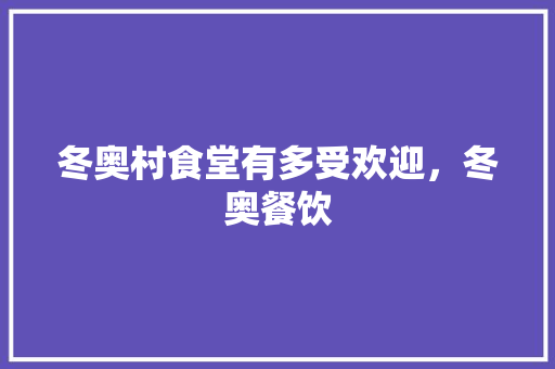 冬奥村食堂有多受欢迎，冬奥餐饮 冬奥村食堂有多受欢迎，冬奥餐饮 家居窍门