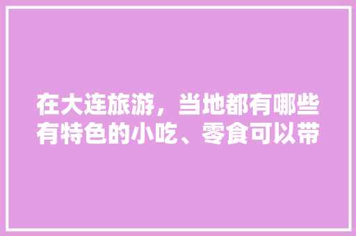 在大连旅游，当地都有哪些有特色的小吃、零食可以带回去的，庄河小吃特色都有什么 在大连旅游，当地都有哪些有特色的小吃、零食可以带回去的，庄河小吃特色都有什么 家居窍门
