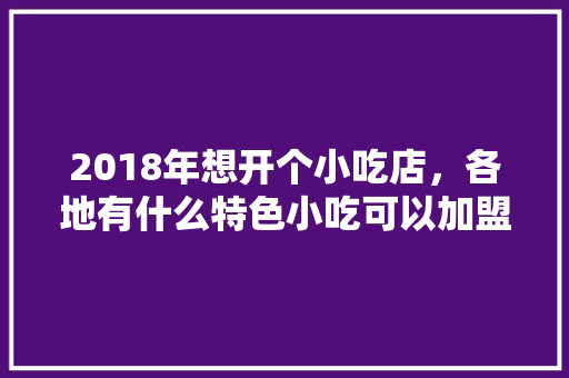 2018年想开个小吃店,各地有什么特色小吃可以加盟呢,特色 小吃店 小吃 加盟 美食推荐 2018年想开个小吃店,各地有什么特色小吃可以加盟呢,特色 小吃店 小吃 加盟 2018年想开个小吃店,各地有什么特色小吃可以加盟呢,特色 小吃店 小吃 加盟 美食推荐