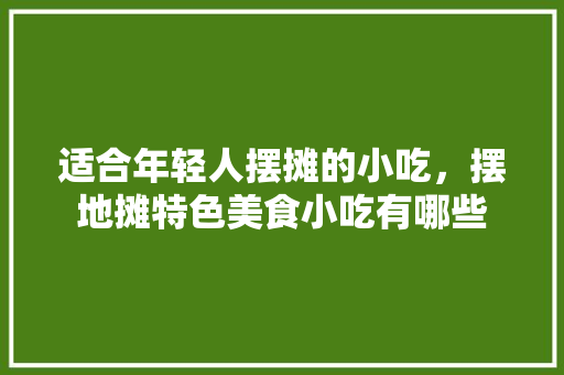 适合年轻人摆摊的小吃，摆地摊特色美食小吃有哪些 适合年轻人摆摊的小吃，摆地摊特色美食小吃有哪些 生活指南