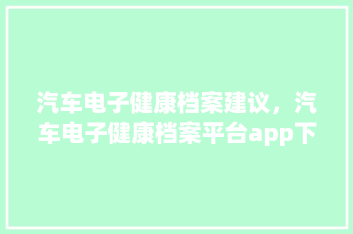 汽车电子健康档案建议，汽车电子健康档案平台app下载。 汽车电子健康档案建议，汽车电子健康档案平台app下载。 健康建议