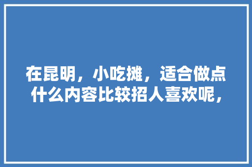 在昆明，小吃摊，适合做点什么内容比较招人喜欢呢，云南地摊小吃大全 在昆明，小吃摊，适合做点什么内容比较招人喜欢呢，云南地摊小吃大全 美食推荐