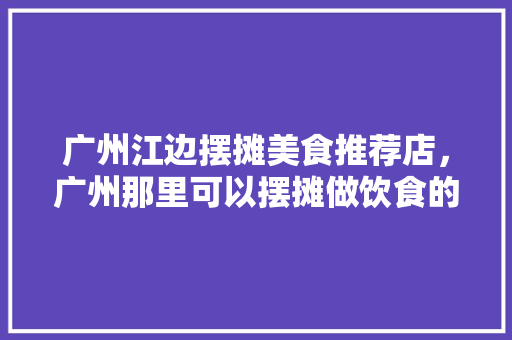 广州江边摆摊美食推荐店，广州那里可以摆摊做饮食的。 广州江边摆摊美食推荐店，广州那里可以摆摊做饮食的。 美食推荐