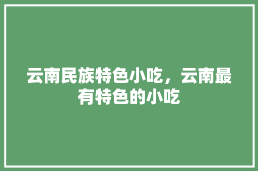 云南民族特色小吃，云南最有特色的小吃 云南民族特色小吃，云南最有特色的小吃 健康建议