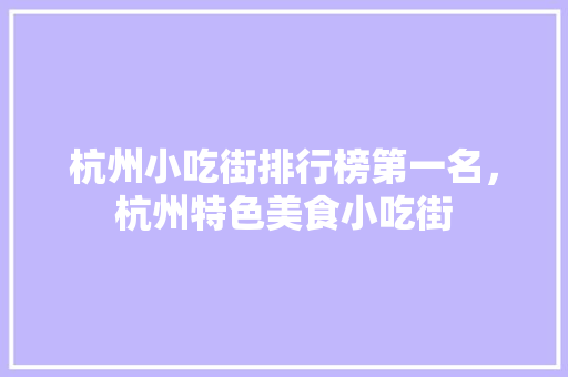 杭州小吃街排行榜第一名，杭州特色美食小吃街 杭州小吃街排行榜第一名，杭州特色美食小吃街 生活指南