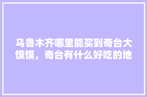 乌鲁木齐哪里能买到奇台大馍馍，奇台有什么好吃的地方 乌鲁木齐哪里能买到奇台大馍馍，奇台有什么好吃的地方 旅行资讯