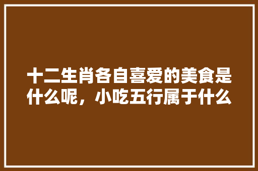 十二生肖各自喜爱的美食是什么呢，小吃五行属于什么 十二生肖各自喜爱的美食是什么呢，小吃五行属于什么 家居窍门