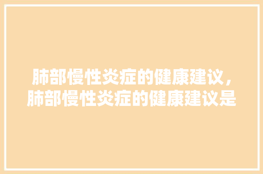 肺部慢性炎症的健康建议，肺部慢性炎症的健康建议是。 肺部慢性炎症的健康建议，肺部慢性炎症的健康建议是。 健康建议