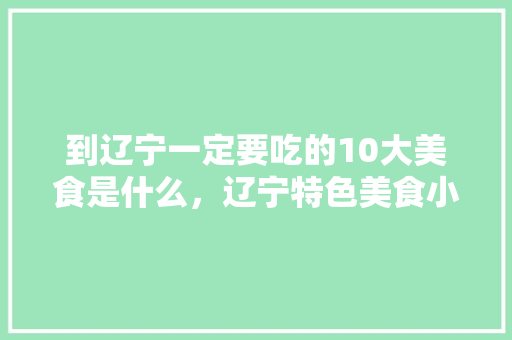 到辽宁一定要吃的10大美食是什么，辽宁特色美食小吃有哪些 到辽宁一定要吃的10大美食是什么，辽宁特色美食小吃有哪些 家居窍门