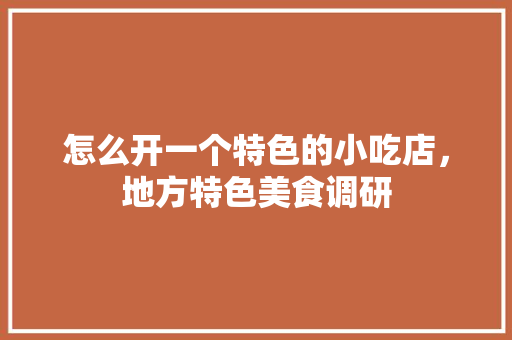 怎么开一个特色的小吃店，地方特色美食调研 怎么开一个特色的小吃店，地方特色美食调研 美食推荐