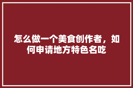 怎么做一个美食创作者，如何申请地方特色名吃 怎么做一个美食创作者，如何申请地方特色名吃 生活指南