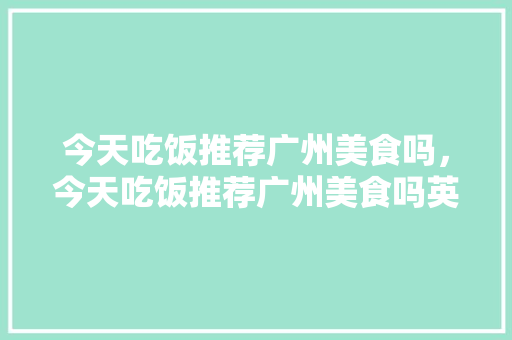 今天吃饭推荐广州美食吗，今天吃饭推荐广州美食吗英语。 今天吃饭推荐广州美食吗，今天吃饭推荐广州美食吗英语。 美食推荐