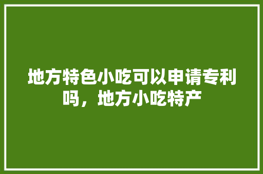 地方特色小吃可以申请专利吗，地方小吃特产 地方特色小吃可以申请专利吗，地方小吃特产 生活指南