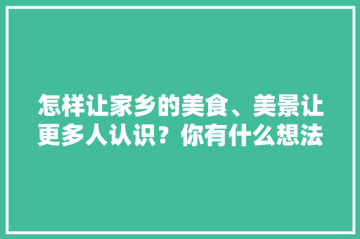 怎样让家乡的美食、美景让更多人认识？你有什么想法，小吃推广策划文案 怎样让家乡的美食、美景让更多人认识？你有什么想法，小吃推广策划文案 旅行资讯