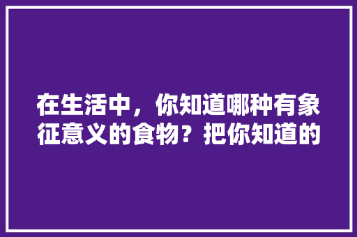 在生活中，你知道哪种有象征意义的食物？把你知道的写下来，地方特色美食的重要性 在生活中，你知道哪种有象征意义的食物？把你知道的写下来，地方特色美食的重要性 生活指南