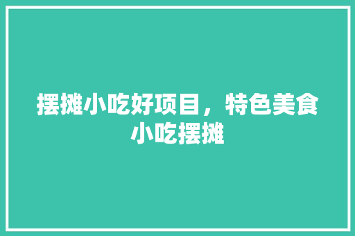 摆摊小吃好项目，特色美食小吃摆摊 摆摊小吃好项目，特色美食小吃摆摊 生活指南