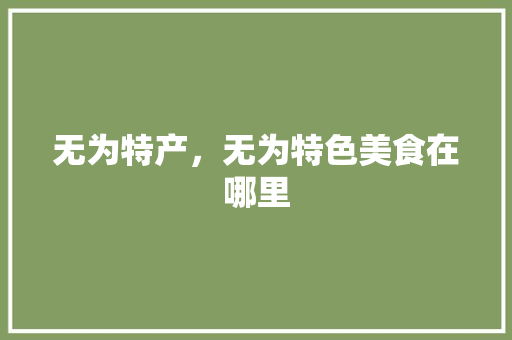 无为特产，无为特色美食在哪里 无为特产，无为特色美食在哪里 旅行资讯