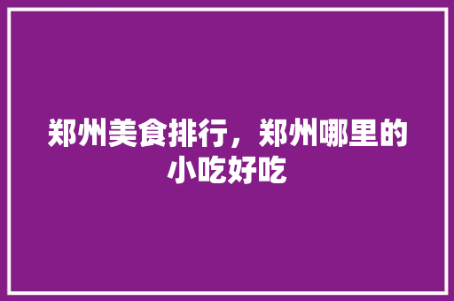 郑州美食排行，郑州哪里的小吃好吃 郑州美食排行，郑州哪里的小吃好吃 旅行资讯