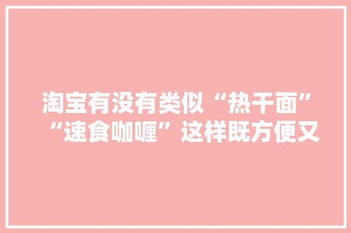 淘宝有没有类似“热干面”“速食咖喱”这样既方便又美味的食品呢，淘宝各地特色美食小吃 淘宝有没有类似“热干面”“速食咖喱”这样既方便又美味的食品呢，淘宝各地特色美食小吃 旅行资讯