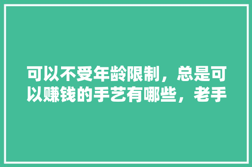 可以不受年龄限制，总是可以赚钱的手艺有哪些，老手艺餐饮 可以不受年龄限制，总是可以赚钱的手艺有哪些，老手艺餐饮 健康建议