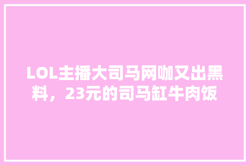 LOL主播大司马网咖又出黑料，23元的司马缸牛肉饭被吐槽没肉，你怎么看，十大坑人的小吃一条街 LOL主播大司马网咖又出黑料，23元的司马缸牛肉饭被吐槽没肉，你怎么看，十大坑人的小吃一条街 生活指南