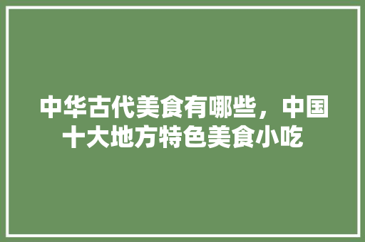 中华古代美食有哪些，中国十大地方特色美食小吃 中华古代美食有哪些，中国十大地方特色美食小吃 家居窍门
