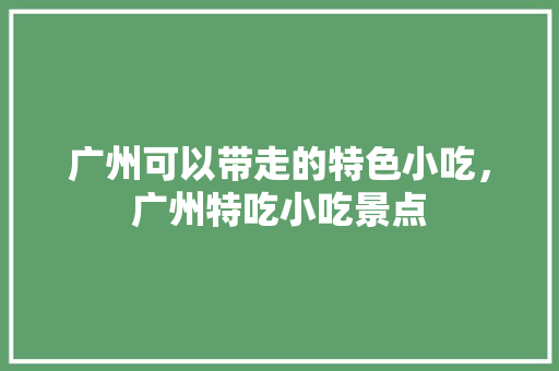 广州可以带走的特色小吃，广州特吃小吃景点 广州可以带走的特色小吃，广州特吃小吃景点 家居窍门