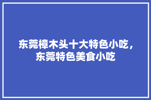 东莞樟木头十大特色小吃，东莞特色美食小吃 东莞樟木头十大特色小吃，东莞特色美食小吃 生活指南