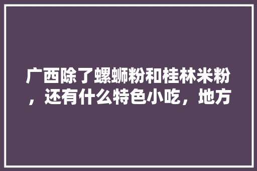 广西除了螺蛳粉和桂林米粉，还有什么特色小吃，地方小吃特产 广西除了螺蛳粉和桂林米粉，还有什么特色小吃，地方小吃特产 健康建议
