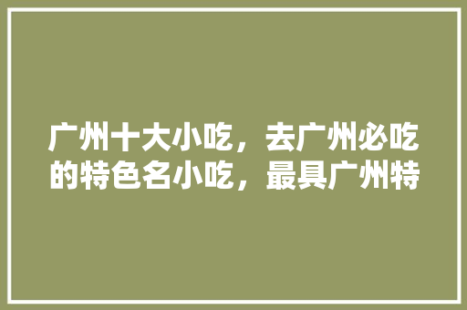 广州十大小吃，去广州必吃的特色名小吃，最具广州特色的小吃是什么 广州十大小吃，去广州必吃的特色名小吃，最具广州特色的小吃是什么 旅行资讯