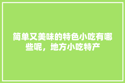 简单又美味的特色小吃有哪些呢,地方小吃特产 生活指南 简单又美味的特色小吃有哪些呢,地方小吃特产 简单又美味的特色小吃有哪些呢,地方小吃特产 生活指南