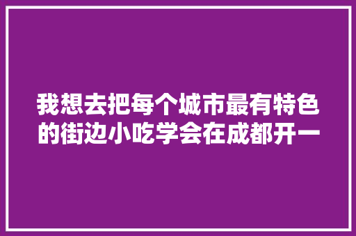 我想去把每个城市最有特色的街边小吃学会在成都开一家特色店大家觉得怎么样，地方特色美食调研 我想去把每个城市最有特色的街边小吃学会在成都开一家特色店大家觉得怎么样，地方特色美食调研 家居窍门