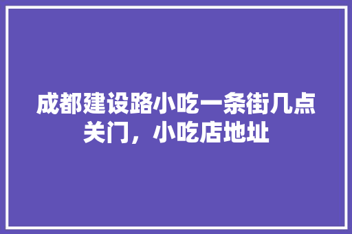成都建设路小吃一条街几点关门，小吃店地址 成都建设路小吃一条街几点关门，小吃店地址 旅行资讯